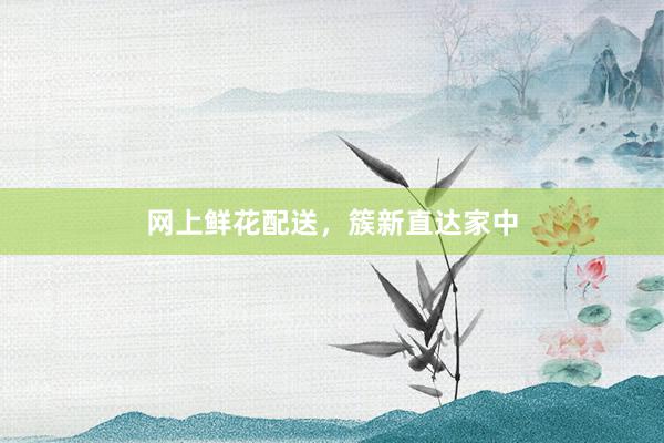 网上鲜花配送，簇新直达家中